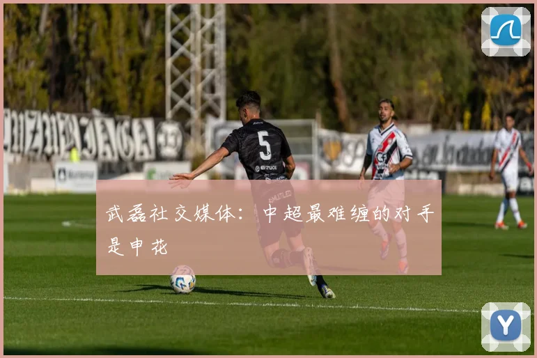 武磊社交媒体：中超最难缠的对手是申花
