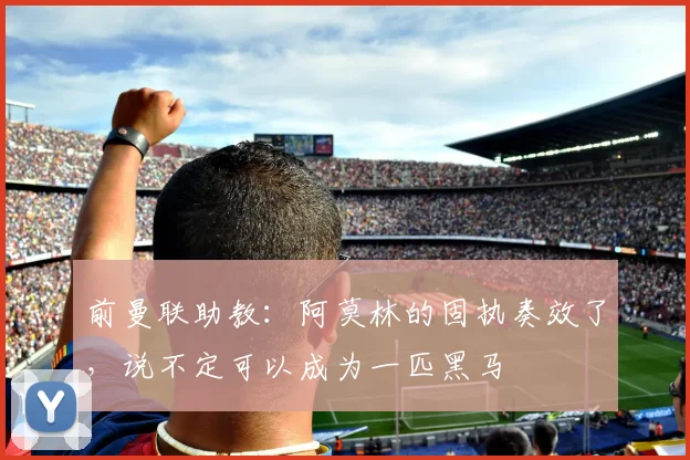 前曼联助教：阿莫林的固执奏效了，说不定可以成为一匹黑马